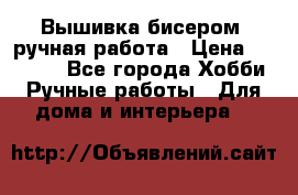Вышивка бисером, ручная работа › Цена ­ 15 000 - Все города Хобби. Ручные работы » Для дома и интерьера   
